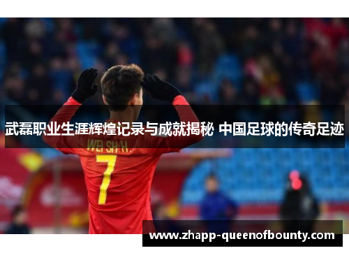 武磊职业生涯辉煌记录与成就揭秘 中国足球的传奇足迹