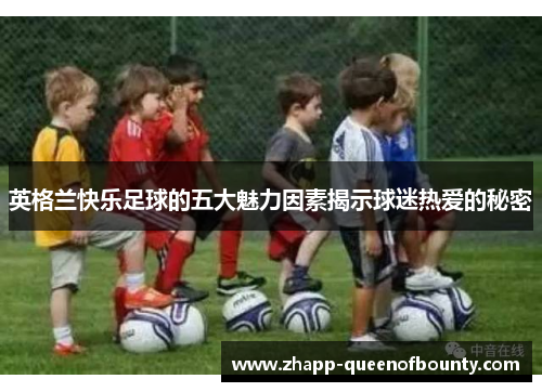 英格兰快乐足球的五大魅力因素揭示球迷热爱的秘密 英格兰快乐足球的五大魅力因素揭示球迷热爱的秘密