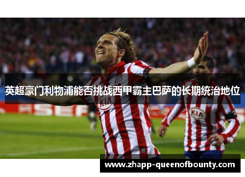 英超豪门利物浦能否挑战西甲霸主巴萨的长期统治地位 英超豪门利物浦能否挑战西甲霸主巴萨的长期统治地位