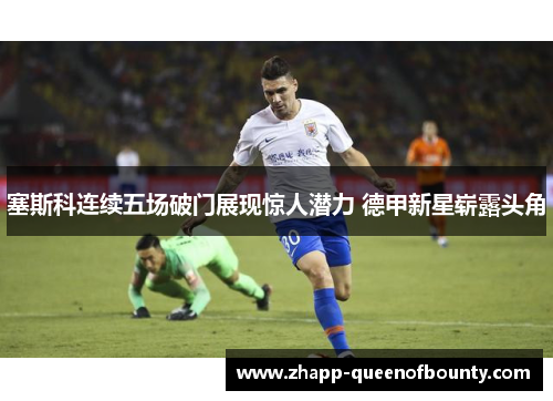 塞斯科连续五场破门展现惊人潜力 德甲新星崭露头角 塞斯科连续五场破门展现惊人潜力 德甲新星崭露头角