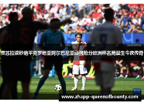 贾苏拉读秒绝平克罗地亚阿尔巴尼亚顽强抢分欧洲杯名局诞生今夜传奇