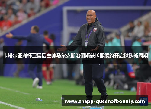 卡塔尔亚洲杯卫冕后主帅马尔克斯洛佩斯获长期续约开启球队新周期